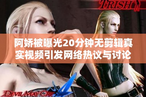 阿娇被曝光20分钟无剪辑真实视频引发网络热议与讨论