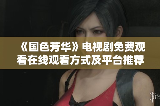《国色芳华》电视剧免费观看在线观看方式及平台推荐
