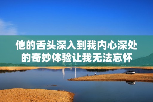 他的舌头深入到我内心深处的奇妙体验让我无法忘怀
