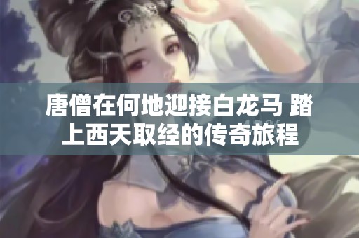唐僧在何地迎接白龙马 踏上西天取经的传奇旅程