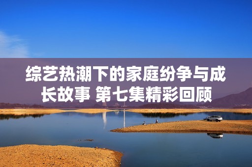 综艺热潮下的家庭纷争与成长故事 第七集精彩回顾