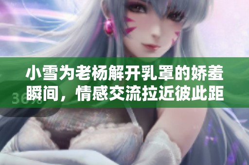 小雪为老杨解开乳罩的娇羞瞬间，情感交流拉近彼此距离