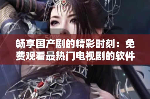 畅享国产剧的精彩时刻：免费观看最热门电视剧的软件推荐