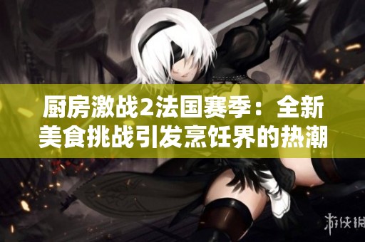 厨房激战2法国赛季：全新美食挑战引发烹饪界的热潮与碰撞