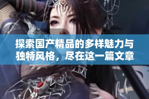 探索国产精品的多样魅力与独特风格，尽在这一篇文章中