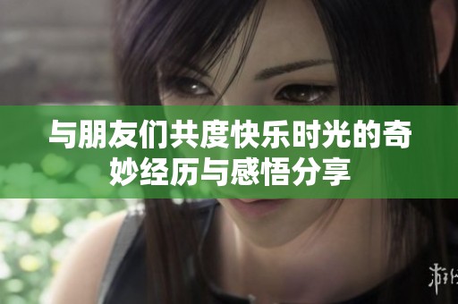 与朋友们共度快乐时光的奇妙经历与感悟分享