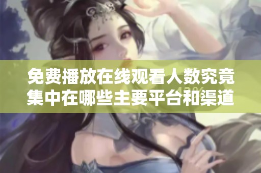 免费播放在线观看人数究竟集中在哪些主要平台和渠道上