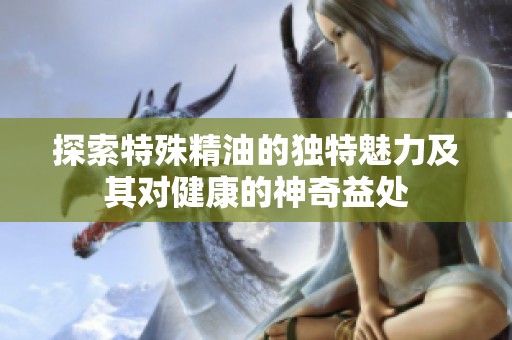 探索特殊精油的独特魅力及其对健康的神奇益处