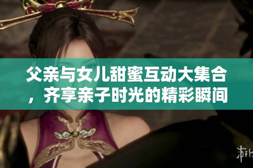 父亲与女儿甜蜜互动大集合，齐享亲子时光的精彩瞬间
