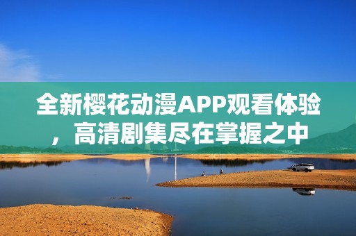 全新樱花动漫APP观看体验，高清剧集尽在掌握之中