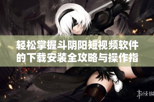 轻松掌握斗阴阳短视频软件的下载安装全攻略与操作指南