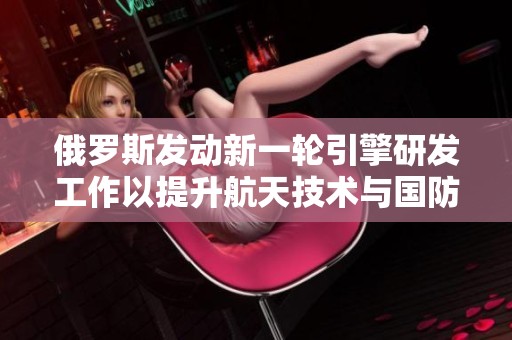 俄罗斯发动新一轮引擎研发工作以提升航天技术与国防能力