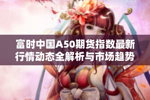富时中国A50期货指数最新行情动态全解析与市场趋势分析