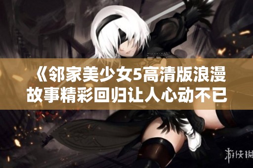 《邻家美少女5高清版浪漫故事精彩回归让人心动不已》