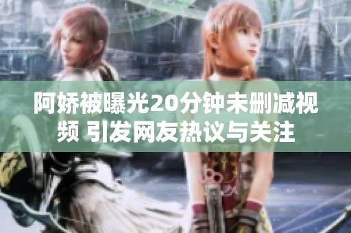 阿娇被曝光20分钟未删减视频 引发网友热议与关注