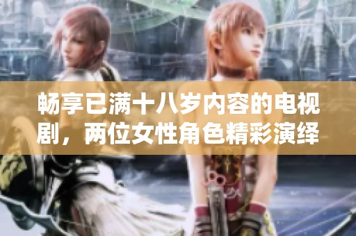 畅享已满十八岁内容的电视剧，两位女性角色精彩演绎的故事