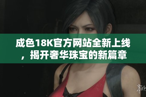 成色18K官方网站全新上线，揭开奢华珠宝的新篇章