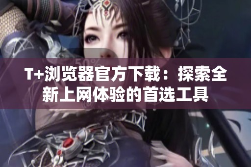 T+浏览器官方下载：探索全新上网体验的首选工具