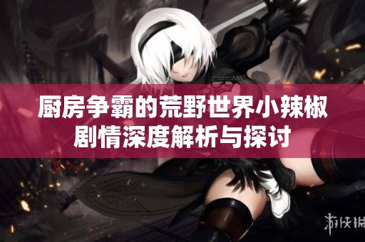 厨房争霸的荒野世界小辣椒剧情深度解析与探讨