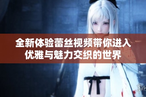 全新体验蕾丝视频带你进入优雅与魅力交织的世界