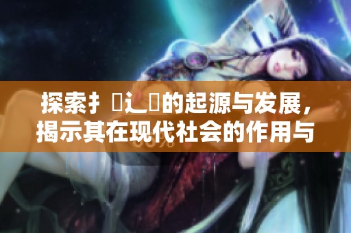 探索扌喿辶畐的起源与发展，揭示其在现代社会的作用与影响