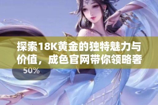 探索18K黄金的独特魅力与价值，成色官网带你领略奢华之美
