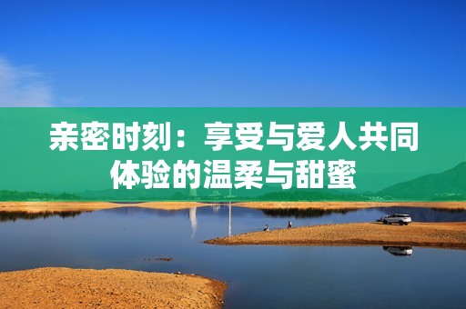 亲密时刻：享受与爱人共同体验的温柔与甜蜜