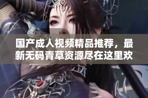 国产成人视频精品推荐，最新无码青草资源尽在这里欢迎体验