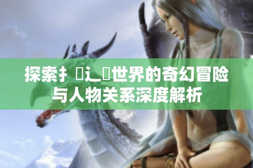 探索扌喿辶畐世界的奇幻冒险与人物关系深度解析