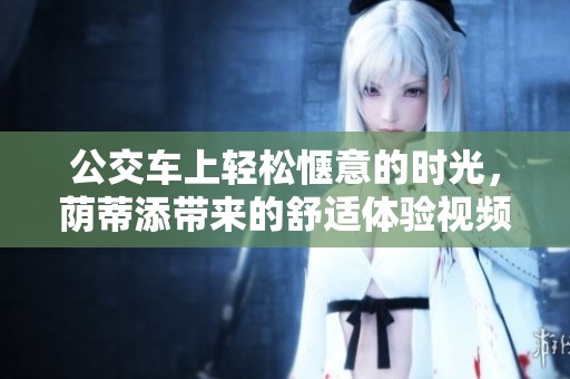 公交车上轻松惬意的时光，荫蒂添带来的舒适体验视频分享