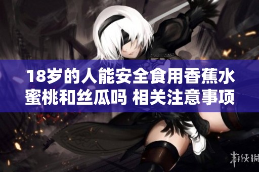 18岁的人能安全食用香蕉水蜜桃和丝瓜吗 相关注意事项揭秘