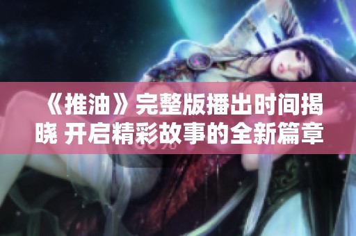 《推油》完整版播出时间揭晓 开启精彩故事的全新篇章