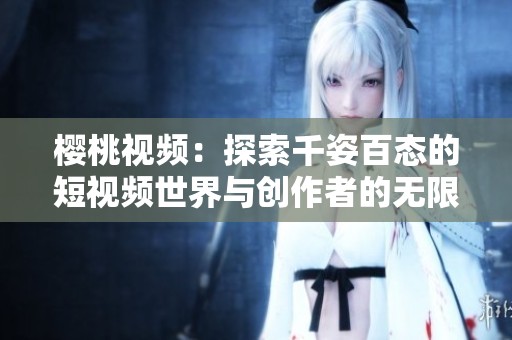 樱桃视频：探索千姿百态的短视频世界与创作者的无限魅力