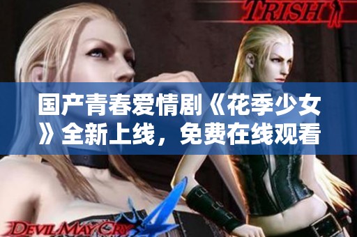国产青春爱情剧《花季少女》全新上线，免费在线观看不容错过