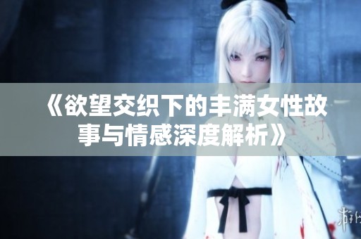 《欲望交织下的丰满女性故事与情感深度解析》