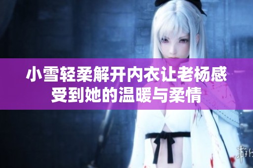 小雪轻柔解开内衣让老杨感受到她的温暖与柔情