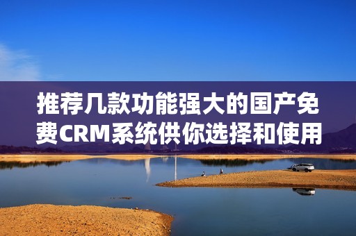 推荐几款功能强大的国产免费CRM系统供你选择和使用
