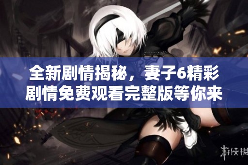 全新剧情揭秘，妻子6精彩剧情免费观看完整版等你来欣赏