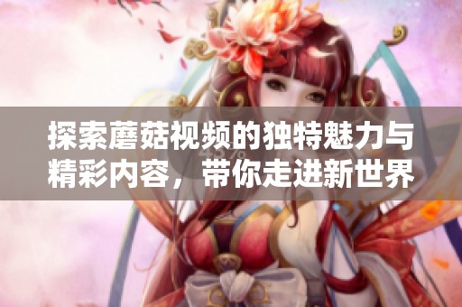 探索蘑菇视频的独特魅力与精彩内容，带你走进新世界