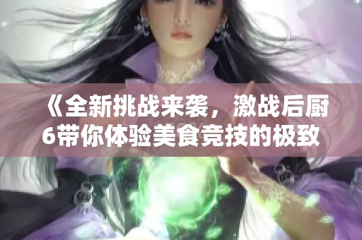 《全新挑战来袭，激战后厨6带你体验美食竞技的极致乐趣》