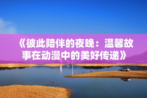 《彼此陪伴的夜晚：温馨故事在动漫中的美好传递》