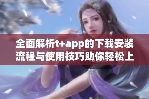 全面解析t+app的下载安装流程与使用技巧助你轻松上手