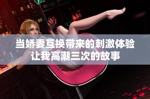 当娇妻互换带来的刺激体验让我高潮三次的故事