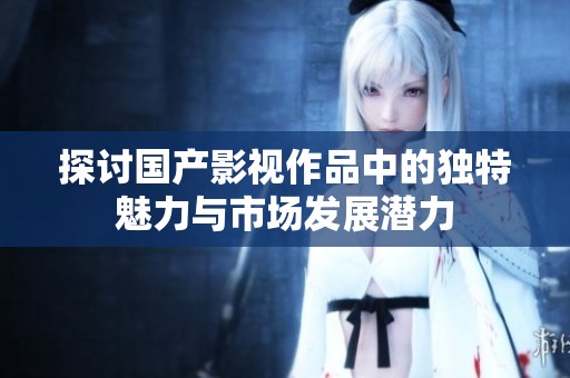 探讨国产影视作品中的独特魅力与市场发展潜力