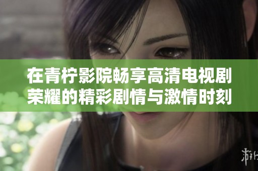 在青柠影院畅享高清电视剧荣耀的精彩剧情与激情时刻