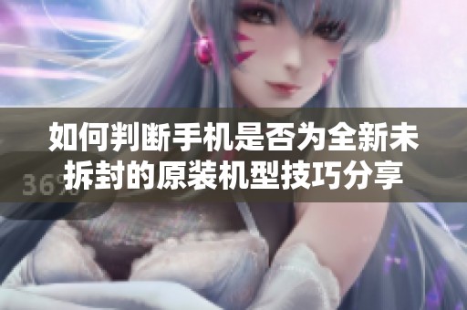 如何判断手机是否为全新未拆封的原装机型技巧分享