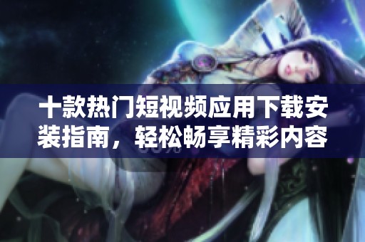 十款热门短视频应用下载安装指南，轻松畅享精彩内容