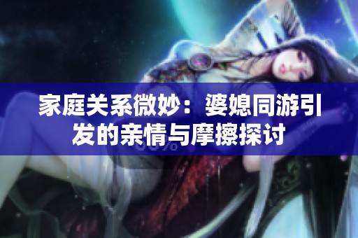 家庭关系微妙：婆媳同游引发的亲情与摩擦探讨