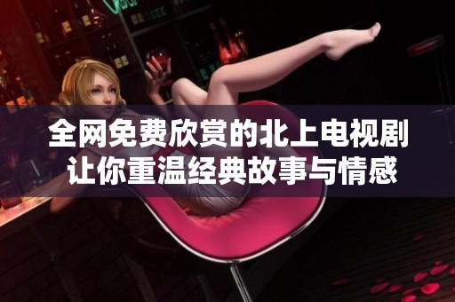 全网免费欣赏的北上电视剧 让你重温经典故事与情感交织