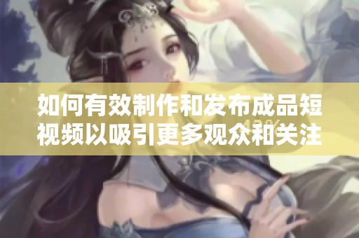如何有效制作和发布成品短视频以吸引更多观众和关注度